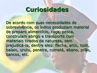 CuriosidadesCuriosidades
De acordo com suas necessidades deDe acordo com suas necessidades de
sobrevivência, os índios produziam materialsobrevivência, os índios produziam material
de preparo alimentício, caça, pesca,de preparo alimentício, caça, pesca,
construíam abrigo e transporte comconstruíam abrigo e transporte com
materiais tirados da natureza, semmateriais tirados da natureza, sem
prejudicá-la, dentre eles: flecha, arco, tipiti,prejudicá-la, dentre eles: flecha, arco, tipiti,
balaio, urutu, peneira, cumatá, abano, pilão,balaio, urutu, peneira, cumatá, abano, pilão,
bancos, etc.bancos, etc.
 