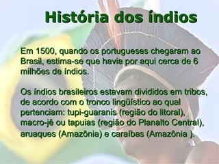 Índios doÍndios do
BrasilBrasil
História dos índiosHistória dos índios
Em 1500, quando os portugueses chegaram aoEm 1500, quando os portugueses chegaram ao
Brasil, estima-se que havia por aqui cerca de 6Brasil, estima-se que havia por aqui cerca de 6
milhões de índios.milhões de índios.
Os índios brasileiros estavam divididos em tribos,Os índios brasileiros estavam divididos em tribos,
de acordo com o tronco lingüístico ao qualde acordo com o tronco lingüístico ao qual
pertenciam: tupi-guaranis (região do litoral),pertenciam: tupi-guaranis (região do litoral),
macro-jê ou tapuias (região do Planalto Central),macro-jê ou tapuias (região do Planalto Central),
aruaques (Amazônia) e caraíbas (Amazônia ).aruaques (Amazônia) e caraíbas (Amazônia ).
 