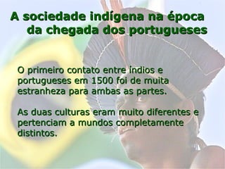 A sociedade indígena na épocaA sociedade indígena na época
da chegada dos portuguesesda chegada dos portugueses
O primeiro contato entre índios eO primeiro contato entre índios e
portugueses em 1500 foi de muitaportugueses em 1500 foi de muita
estranheza para ambas as partes.estranheza para ambas as partes.
As duas culturas eram muito diferentes eAs duas culturas eram muito diferentes e
pertenciam a mundos completamentepertenciam a mundos completamente
distintos.distintos.
 