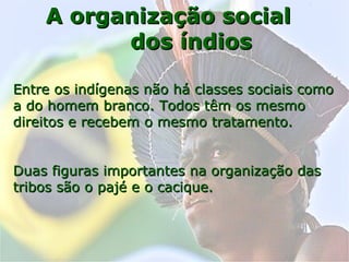 A organização socialA organização social
dos índiosdos índios
Entre os indígenas não há classes sociais comoEntre os indígenas não há classes sociais como
a do homem branco. Todos têm os mesmoa do homem branco. Todos têm os mesmo
direitos e recebem o mesmo tratamento.direitos e recebem o mesmo tratamento.
Duas figuras importantes na organização dasDuas figuras importantes na organização das
tribos são o pajé e o cacique.tribos são o pajé e o cacique.
 