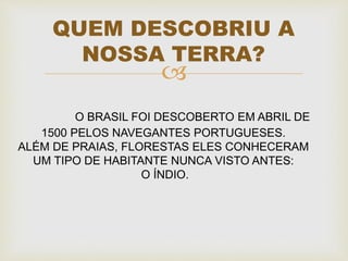 
QUEM DESCOBRIU A
NOSSA TERRA?
O BRASIL FOI DESCOBERTO EM ABRIL DE
1500 PELOS NAVEGANTES PORTUGUESES.
ALÉM DE PRAIAS, FLORESTAS ELES CONHECERAM
UM TIPO DE HABITANTE NUNCA VISTO ANTES:
O ÍNDIO.
 