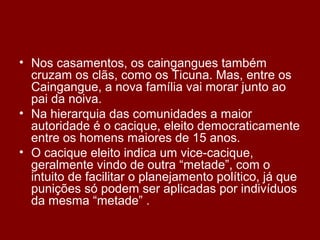 • Nos casamentos, os caingangues também
cruzam os clãs, como os Ticuna. Mas, entre os
Caingangue, a nova família vai morar junto ao
pai da noiva.
• Na hierarquia das comunidades a maior
autoridade é o cacique, eleito democraticamente
entre os homens maiores de 15 anos.
• O cacique eleito indica um vice-cacique,
geralmente vindo de outra “metade”, com o
intuito de facilitar o planejamento político, já que
punições só podem ser aplicadas por indivíduos
da mesma “metade” .
 