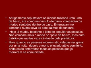 • Antigamente sepultavam os mortos fazendo uma urna
de barro, era como um túmulo de barro, colocavam os
mortos sentados dentro do vaso. Enterravam no
cemitério numa cova de sete palmos de fundura.
• Hoje já mudou bastante o jeito de sepultar as pessoas .
Não colocam mais o morto no "pote de barro", mas num
caixão que muitas vezes é doado pela prefeitura.
• Hoje quando as pessoas morrem são veladas na igreja
por uma noite, depois o morto é levado até o cemitério,
onde estão enterradas todas as pessoas que já
morreram na comunidade.
 