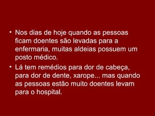 • Nos dias de hoje quando as pessoas
ficam doentes são levadas para a
enfermaria, muitas aldeias possuem um
posto médico.
• Lá tem remédios para dor de cabeça,
para dor de dente, xarope... mas quando
as pessoas estão muito doentes levam
para o hospital.
 