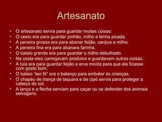 Artesanato
• O artesanato servia para guardar muitas coisas:
• O cesto era para guardar pinhão, milho e lenha picada.
• A peneira grossa era para abanar feijão, canjica e milho.
• A peneira fina era para abanara farinha.
• O balaio grande era para guardar o milho debulhado.
• Na cesta eles carregavam produtos e guardavam outras coisas.
• A tuia era para guardar feijão e erva moída para que ela ficasse
com gosto bom.
• O balaio “teo fó” era o balanço para embalar as crianças.
• O chapéu de trança de taquara e de cipó servia para proteger a
cabeça do sol.
• A lança e a flecha serviam para caçar ou se defender dos animais
selvagens.
 