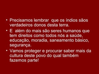 • Precisamos lembrar que os índios sãos
verdadeiros donos desta terra.
• E além do mais são seres humanos que
tem direitos como todos nós a saúde,
educação, moradia, saneamento básico,
segurança.
• Vamos proteger e procurar saber mais da
cultura deste povo do qual também
fazemos parte!
 