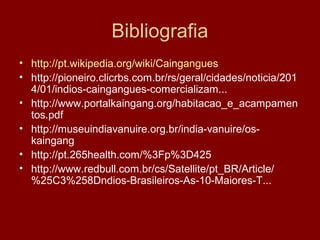 Bibliografia
• http://pt.wikipedia.org/wiki/Caingangues
• http://pioneiro.clicrbs.com.br/rs/geral/cidades/noticia/201
4/01/indios-caingangues-comercializam...
• http://www.portalkaingang.org/habitacao_e_acampamen
tos.pdf
• http://museuindiavanuire.org.br/india-vanuire/os-
kaingang
• http://pt.265health.com/%3Fp%3D425
• http://www.redbull.com.br/cs/Satellite/pt_BR/Article/
%25C3%258Dndios-Brasileiros-As-10-Maiores-T...
 