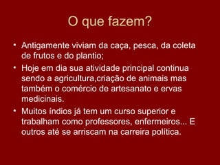 O que fazem?
• Antigamente viviam da caça, pesca, da coleta
de frutos e do plantio;
• Hoje em dia sua atividade principal continua
sendo a agricultura,criação de animais mas
também o comércio de artesanato e ervas
medicinais.
• Muitos índios já tem um curso superior e
trabalham como professores, enfermeiros... E
outros até se arriscam na carreira política.
 