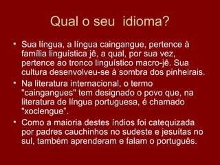 Qual o seu idioma?
• Sua língua, a língua caingangue, pertence à
família linguística jê, a qual, por sua vez,
pertence ao tronco linguístico macro-jê. Sua
cultura desenvolveu-se à sombra dos pinheirais.
• Na literatura internacional, o termo
"caingangues" tem designado o povo que, na
literatura de língua portuguesa, é chamado
"xoclengue”.
• Como a maioria destes índios foi catequizada
por padres cauchinhos no sudeste e jesuítas no
sul, também aprenderam e falam o português.
 