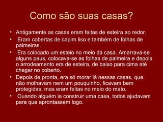 Como são suas casas?
• Antigamente as casas eram feitas de esteira ao redor.
• Eram cobertas de capim liso e também de folhas de
palmeiras.
• Era colocado um esteio no meio da casa. Amarrava-se
alguns paus, colocava-se as folhas de palmeira e depois
o arrodeamento era de esteira, de baixo para cima até
chegar no coberto.
• Depois de pronta, era só morar lá nessas casas, que
não molhavam nem um pouquinho, ficavam bem
protegidas, mas eram feitas no meio do mato.
• Ouando alguém ia construir uma casa, todos ajudavam
para que aprontassem logo.
 