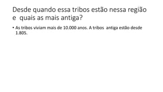 Desde quando essa tribos estão nessa região
e quais as mais antiga?
• As tribos viviam mais de 10.000 anos. A tribos antiga estão desde
1.805.
 
