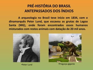 PRÉ-HISTÓRIA DO BRASIL ANTEPASSADOS DOS ÍNDIOS A arqueologia no Brasil teve início em 1834, com o dinamarquês Peter Lund, que escavou as grutas de Lagoa Santa (MG), onde foram encontrados ossos humanos misturados com restos animais com datação de 20 mil anos.  ,[object Object]