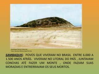 Sambaqui (Santa Catarina) Foto: Revista Ciência Hoje On-lineSAMBAQUIS:  POVOS QUE VIVERAM NO BRASIL  ENTRE 6.000 A 1.500 ANOS ATRÁS.  VIVERAM NO LITORAL DO PAÍS , JUNTAVAM  CONCHAS ATÉ FAZER UM MONTE , ONDE FAZIAM SUAS MORADIAS E ENTRERRAVAM OS SEUS MORTOS.