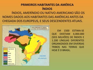 PRIMEIROS HABITANTES DA AMÉRICAÍNDIOS ÍNDIOS, AMERÍNDIO OU NATIVO AMERICANO SÃO OS NOMES DADOS AOS HABITANTES DAS AMÉRICAS ANTES DA CHEGADA DOS EUROPEUS, E SEUS DESCENDENTES ATUAIS.             EM 1500 ESTIMA-SE QUE EXISTIAM 6.000.000 (SEIS MILHÕES) DE ÍNDIOS E 1.200 LÍNGUAS DIFERENTES ORGANIZADOS EM DIVERSAS TRIBOS NAS TERRAS QUE HOJE É O BRASIL.