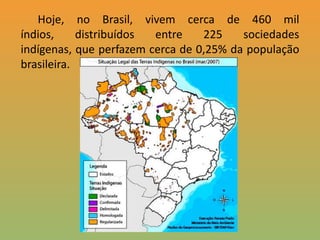       Hoje, no Brasil, vivem cerca de 460 mil índios, distribuídos entre 225 sociedades indígenas, que perfazem cerca de 0,25% da população brasileira. 