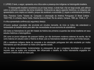 2. (UFMS) O texto, a seguir, apresenta uma crítica sobre a presença dos indígenas na historiografia brasileira.
      "A historiografia brasileira caracterizou-se por longo tempo, e ainda hoje o faz em larga escala, pelo silêncio
sobre os primeiros ocupantes das terras brasileiras. Excetuando-se alguns aspectos folclóricos, os indígenas são
apresentados como ineptos ao trabalho, porque não aceitaram a escravidão (!), boçais e extremamente primitivos.
Silva, Francisco Carlos Teixeira da. Conquista e colonização da América Portuguesa (O Brasil Colônia -
1500/1750). In Linhares, Maria Yedda. História Geral do Brasil. Rio de Janeiro, Campus, 1990, pp. 15-68, p. 37.
A crítica apresentada confirma a(s) seguinte(s) ideia(s):
(01)como qualquer população não envolvida em circuitos mercantis, de início os índios não entenderam a
necessidade do trabalho árduo para além das necessidades de sua economia de subsistência.
(02) todos os historiadores do país têm tratado da história dos primeiros ocupantes das terras brasileiras em seus
estudos históricos e historiográficos.
(04) como os povos indígenas não possuem história, por não dominarem modernos sistemas de escrita, não há
como tratá-los em estudos sobre a História do Brasil, pois os historiadores trabalham apenas com fontes textuais.
(08) a resistência indígena diante da conquista e da colonização portuguesa tem sido encoberta por muitos
historiadores que não percebem os índios como agentes sociais.
(16) As ideias evolucionistas, fundamentadas no pressuposto de que o progresso tecnológico é o principal
requisito para se avaliar uma sociedade, têm influenciado o trabalho de muitos historiadores engajados em
escrever a história oficial de nosso país.
 