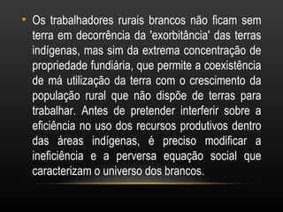 • Os trabalhadores rurais brancos não ficam sem
  terra em decorrência da 'exorbitância' das terras
  indígenas, mas sim da extrema concentração de
  propriedade fundiária, que permite a coexistência
  de má utilização da terra com o crescimento da
  população rural que não dispõe de terras para
  trabalhar. Antes de pretender interferir sobre a
  eficiência no uso dos recursos produtivos dentro
  das áreas indígenas, é preciso modificar a
  ineficiência e a perversa equação social que
  caracterizam o universo dos brancos.
 