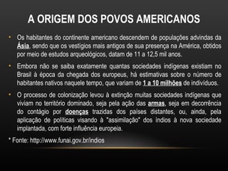 A ORIGEM DOS POVOS AMERICANOS
• Os habitantes do continente americano descendem de populações advindas da
  Ásia, sendo que os vestígios mais antigos de sua presença na América, obtidos
  por meio de estudos arqueológicos, datam de 11 a 12,5 mil anos.
• Embora não se saiba exatamente quantas sociedades indígenas existiam no
  Brasil à época da chegada dos europeus, há estimativas sobre o número de
  habitantes nativos naquele tempo, que variam de 1 a 10 milhões de indivíduos.
• O processo de colonização levou à extinção muitas sociedades indígenas que
  viviam no território dominado, seja pela ação das armas, seja em decorrência
  do contágio por doenças trazidas dos países distantes, ou, ainda, pela
  aplicação de políticas visando à "assimilação" dos índios à nova sociedade
  implantada, com forte influência europeia.
* Fonte: http://www.funai.gov.br/indios
 