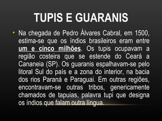 TUPIS E GUARANIS
• Na chegada de Pedro Álvares Cabral, em 1500,
  estima-se que os índios brasileiros eram entre
  um e cinco milhões. Os tupis ocupavam a
  região costeira que se estende do Ceará a
  Cananeia (SP). Os guaranis espalhavam-se pelo
  litoral Sul do país e a zona do interior, na bacia
  dos rios Paraná e Paraguai. Em outras regiões,
  encontravam-se outras tribos, genericamente
  chamados de tapuias, palavra tupi que designa
  os índios que falam outra língua.
 