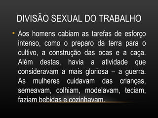 DIVISÃO SEXUAL DO TRABALHO
• Aos homens cabiam as tarefas de esforço
  intenso, como o preparo da terra para o
  cultivo, a construção das ocas e a caça.
  Além destas, havia a atividade que
  consideravam a mais gloriosa – a guerra.
  As mulheres cuidavam das crianças,
  semeavam, colhiam, modelavam, teciam,
  faziam bebidas e cozinhavam.
 