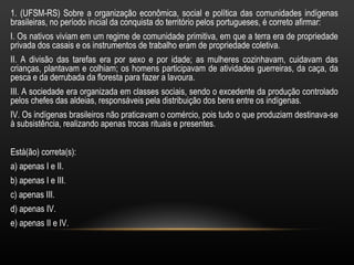 1. (UFSM-RS) Sobre a organização econômica, social e política das comunidades indígenas
brasileiras, no período inicial da conquista do território pelos portugueses, é correto afirmar:
I. Os nativos viviam em um regime de comunidade primitiva, em que a terra era de propriedade
privada dos casais e os instrumentos de trabalho eram de propriedade coletiva.
II. A divisão das tarefas era por sexo e por idade; as mulheres cozinhavam, cuidavam das
crianças, plantavam e colhiam; os homens participavam de atividades guerreiras, da caça, da
pesca e da derrubada da floresta para fazer a lavoura.
III. A sociedade era organizada em classes sociais, sendo o excedente da produção controlado
pelos chefes das aldeias, responsáveis pela distribuição dos bens entre os indígenas.
IV. Os indígenas brasileiros não praticavam o comércio, pois tudo o que produziam destinava-se
à subsistência, realizando apenas trocas rituais e presentes.


Está(ão) correta(s):
a) apenas I e II.
b) apenas I e III.
c) apenas III.
d) apenas IV.
e) apenas II e IV.
 