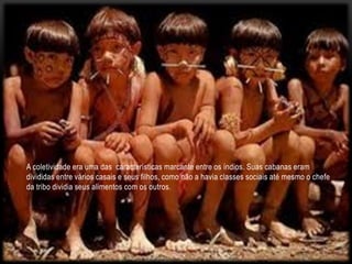 A coletividade era uma das características marcante entre os índios. Suas cabanas eram
divididas entre vários casais e seus filhos, como não a havia classes sociais até mesmo o chefe
da tribo dividia seus alimentos com os outros.
 