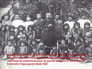 Nos séculos XVII e XVIII, grande parte desses territórios era de domínio dos
espanhóis onde foram instaladas missões de jesuítas ligadas as províncias
espanholas da campanha de jesus. Os jesuítas estudaram e documentaram
fartamente a língua guarani desde 1625.
 