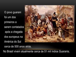 O povo guarani
foi um dos
primeiros a
serem contatados
após a chegada
dos europeus na
América do Sul
cerca de 500 anos atrás.
No Brasil vivem atualmente cerca de 51 mil índios Guaranis.
 