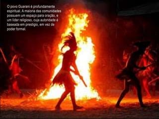O povo Guarani é profundamente
espiritual. A maioria das comunidades
possuem um espaço para oração, e
um líder religioso, cuja autoridade é
baseada em prestigio, em vez de
poder formal.
 