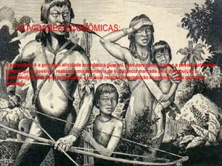 ATIVIDADES ECONÔMICAS:
A agricultura é a principal atividade econômica guarani, mas apreciam a caça e a pesca praticando
sempre que é possível, realizam uma economia de substancia marcada pela distribuição e
redistribuição dos bens produzidos, e na qual relação de produção econômica, seja qual for a
atividade.
 