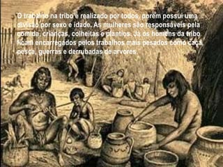 O trabalho na tribo é realizado por todos, porem possui uma
divisão por sexo e idade. As mulheres são responsáveis pela
comida, crianças, colheitas e plantios. Já os homens da tribo
ficam encarregados pelos trabalhos mais pesados como caça,
pesca, guerras e derrubadas de arvores.
 