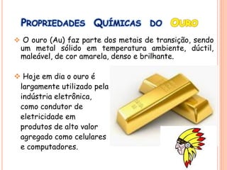 PROPRIEDADES QUÍMICAS DO OURO
 O ouro (Au) faz parte dos metais de transição, sendo
um metal sólido em temperatura ambiente, dúctil,
maleável, de cor amarela, denso e brilhante.
 Hoje em dia o ouro é
largamente utilizado pela
indústria eletrônica,
como condutor de
eletricidade em
produtos de alto valor
agregado como celulares
e computadores.
 