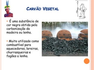 CARVÃO VEGETAL
 É uma substância de
cor negra obtida pela
carbonização da
madeira ou lenha.
 Muito utilizado como
combustível para
aquecedores, lareiras,
churrasqueiras e
fogões a lenha.
 