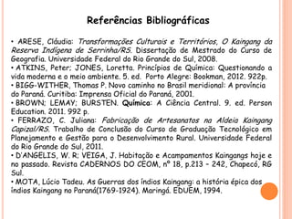 Referências Bibliográficas
• ARESE, Cláudia: Transformações Culturais e Territórios, O Kaingang da
Reserva Indígena de Serrinha/RS. Dissertação de Mestrado do Curso de
Geografia. Universidade Federal do Rio Grande do Sul, 2008.
• ATKINS, Peter; JONES, Loretta. Princípios de Química: Questionando a
vida moderna e o meio ambiente. 5. ed. Porto Alegre: Bookman, 2012. 922p.
• BIGG-WITHER, Thomas P. Novo caminho no Brasil meridional: A província
do Paraná. Curitiba: Imprensa Oficial do Paraná, 2001.
• BROWN; LEMAY; BURSTEN. Química: A Ciência Central. 9. ed. Person
Education. 2011. 992 p.
• FERRAZO, C. Juliana: Fabricação de Artesanatos na Aldeia Kaingang
Capizal/RS. Trabalho de Conclusão do Curso de Graduação Tecnológico em
Planejamento e Gestão para o Desenvolvimento Rural. Universidade Federal
do Rio Grande do Sul, 2011.
• D’ANGELIS, W. R; VEIGA, J. Habitação e Acampamentos Kaingangs hoje e
no passado. Revista CADERNOS DO CEOM, nº 18, p.213 – 242, Chapecó, RG
Sul.
• MOTA, Lúcio Tadeu. As Guerras dos índios Kaingang: a história épica dos
índios Kaingang no Paraná(1769-1924). Maringá. EDUEM, 1994.
 