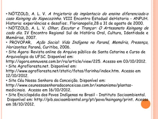 • NÖTZOLD, A. L. V. A trajetoria da implantacio do ensino diferenciado:o
caso Kainging do Xapecozinho. VIII Encontro Estadual deHistoria - ANPUH.
Historia: experiéncias e desafios:. Florianopolis,28 a 31 de agosto de 2000.
• NÖTZOLD, A. L. V. Olhar, Escutar e Trançar: O Artesanato Kaingang de
cada dia. IV Encontro Regional Sul de História Oral, Cultura, Identidade e
Memórias, 2007.
• PROVOPAR, Ação Social: Vida Indígena no Paraná, Memória, Presença,
Horizontes. Paraná, Curitiba, 2006.
• Site Ágora: Revista online do Arquivo público de Santa Catarina e Curso de
Arquivologia da UFSC. Disponível em:
http://agora.emnuvens.com.br/ra/article/view/225. Acesso em 03/10/2012.
• Site Agrofloresta.net. Disponível em:
http://www.agrofloresta.net/static/fotos/farinha/index.htm. Acesso em
12/10/2012.
• Site Céu Nossa Senhora da Conceição. Disponível em:
http://www.ceunossasenhoradaconceicao.com.br/xamanismo/plantas-
medicinais. Acesso em 16/10/2012.
• Site Enciclopédia dos Povos Indígenas no Brasil - Instituto Socioambiental.
Disponível em: http://pib.socioambiental.org/pt/povo/kaingang/print. Acesso
em 18/10/2012.
 