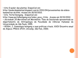 • Site O poder das plantas. Disponível em:
http://poderdasplantas.blogspot.com.br/2011/04/provenientes-da-aldeia-
bananeiras-do.html. Acesso em 18/10/2012.
• Site Portal Kaingang . Disponível em:
http://www.portalkaingang.org/index_povo_1.htm. Acesso em 10/10/2012.
• Sociedade Jê Meridional em Movimento. Tese de Doutorado apresentada ao
departamento de Antropologia da Faculdade de Ciências Humanas da
Universidade de São Paulo, 1995.
• VEIGA, J. Cosmologia kaingang e suas práticas rituais. XXIV Encontro anual
de Anpocs. PPGCS-IFCH, Unicamp, São Pulo, 2000.
 
