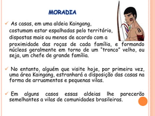 MORADIA
 As casas, em uma aldeia Kaingang,
costumam estar espalhadas pelo território,
dispostas mais ou menos de acordo com a
proximidade das roças de cada família, e formando
núcleos geralmente em torno de um “tronco” velho, ou
seja, um chefe de grande família.
 No entanto, alguém que visite hoje, por primeira vez,
uma área Kaingang, estranhará a disposição das casas na
forma de arruamentos e pequenas vilas.
 Em alguns casos essas aldeias lhe parecerão
semelhantes a vilas de comunidades brasileiras.
 