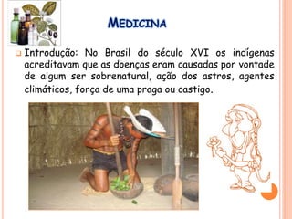 MEDICINA
 Introdução: No Brasil do século XVI os indígenas
acreditavam que as doenças eram causadas por vontade
de algum ser sobrenatural, ação dos astros, agentes
climáticos, força de uma praga ou castigo.
 