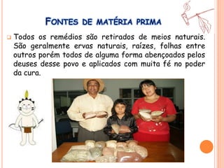 FONTES DE MATÉRIA PRIMA
 Todos os remédios são retirados de meios naturais.
São geralmente ervas naturais, raízes, folhas entre
outros porém todos de alguma forma abençoados pelos
deuses desse povo e aplicados com muita fé no poder
da cura.
 