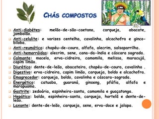 CHÁS COMPOSTOS
 Anti-diabétes: melão-de-são-caetano, carqueja, abacate,
jambolão.
 Anti-celulite: e varizes centelha, cavalinha, alcachofra e ginco-
biloba.
 Anti-reumático: chapéu-de-couro, alfafa, alecrim, salsaparrilha.
 Anti-hemorróidas: alecrim, sene, cana-da-índia e cáscara sagrada.
 Calmante: macela, erva-cidreira, camomila, melissa, maracujá,
capim limão.
 Diurético: dente-de-leão, abacateiro, chapéu-de-couro, cavalinha .
 Digestivo: erva-cidreira, capim limão, carqueja, boldo e alcachofra.
 Emagrecedor: carqueja, boldo, cavalinha e cáscara-sagrada.
 Energético: catuaba, guaraná, ginseng, pfáfia, alfafa e
marapuama.
 Gastrite: zedoária, espinheira-santa, camomila e guaçatonga.
 Hepático: boldo, espinheira-santa, carqueja, hortelã e dente-de-
leão.
 Laxante: dente-de-leão, carqueja, sene, erva-doce e jalapa.
 