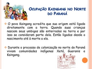 OCUPAÇÃO KAINGANG NO NORTE
DO PARANÁ
 O povo Kaingang acredita que sua origem está ligada
diretamente com a terra. Quando suas crianças
nascem seus umbigos são enterrados na terra e por
isso se consideram parte dela. Estão ligados desde o
nascimento até à morte a ela.
 Durante o processo de colonização no norte do Paraná
viviam comunidades indígenas Xetá, Guaranis e
Kaingang.
 