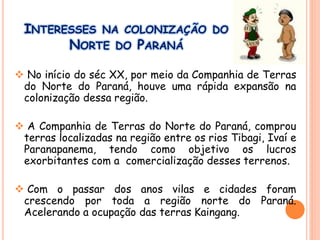 INTERESSES NA COLONIZAÇÃO DO
NORTE DO PARANÁ
 No início do séc XX, por meio da Companhia de Terras
do Norte do Paraná, houve uma rápida expansão na
colonização dessa região.
 A Companhia de Terras do Norte do Paraná, comprou
terras localizadas na região entre os rios Tibagi, Ivaí e
Paranapanema, tendo como objetivo os lucros
exorbitantes com a comercialização desses terrenos.
 Com o passar dos anos vilas e cidades foram
crescendo por toda a região norte do Paraná.
Acelerando a ocupação das terras Kaingang.
 