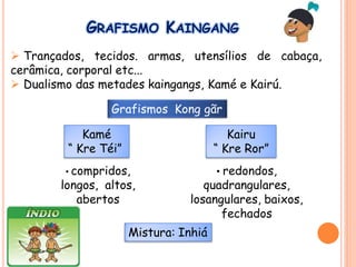 GRAFISMO KAINGANG
 Trançados, tecidos. armas, utensílios de cabaça,
cerâmica, corporal etc...
 Dualismo das metades kaingangs, Kamé e Kairú.
Kamé
“ Kre Téi”
Kairu
“ Kre Ror”
Grafismos Kong gãr
• compridos,
longos, altos,
abertos
• redondos,
quadrangulares,
losangulares, baixos,
fechados
Mistura: Inhiá
 