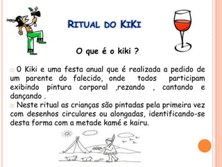 RITUAL DO KIKI
O que é o kiki ?
o 0 Kiki e uma festa anual que é realizada a pedido de
um parente do falecido, onde todos participam
exibindo pintura corporal ,rezando , cantando e
dançando .
o Neste ritual as crianças são pintadas pela primeira vez
com desenhos circulares ou alongadas, identificando-se
desta forma com a metade kamé e kairu.
 
