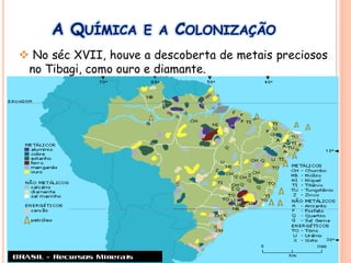 A QUÍMICA E A COLONIZAÇÃO
 No séc XVII, houve a descoberta de metais preciosos
no Tibagi, como ouro e diamante.
 