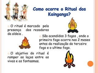 Como ocorre o Ritual dos
Kaingangs?
o O ritual é marcado pela
presença dos rezadores
da aldeia .
o O objetivo do ritual é
romper os laços entre os
vivos e os fantasmas.
o São acendidos 3 fogos , onde o
primeiro fogo ocorre nos 2 meses
antes da realização do terceiro
fogo e o ultimo fogo.
 