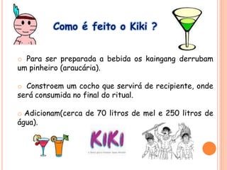 Como é feito o Kiki ?
o Para ser preparada a bebida os kaingang derrubam
um pinheiro (araucária).
o Constroem um cocho que servirá de recipiente, onde
será consumida no final do ritual.
o Adicionam(cerca de 70 litros de mel e 250 litros de
água).
 