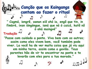 Canção que os Kaingangs
contam ao fazer o ritual
“ Cagmá, iengrê, oanan eiõ ohó ia, engô que tin, in
fimbré, ixan ióngóngue, ianá que nó ó caicá, katô nô
ó eká maingvé”
Tradução
“Passe com cuidado a ponte. Viva bem com os outros;
assim como eles vivem bem, você também pode
viver. La você ha de ver muita coisa que já viu aqui
em minha terra, assim como o gavião. Teus
parentes hão de vir te encontrar na ponte e te
levarão com eles para a tua morada.”
 