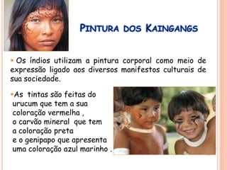 PINTURA DOS KAINGANGS
 Os índios utilizam a pintura corporal como meio de
expressão ligado aos diversos manifestos culturais de
sua sociedade.
As tintas são feitas do
urucum que tem a sua
coloração vermelha ,
o carvão mineral que tem
a coloração preta
e o genipapo que apresenta
uma coloração azul marinho .
 