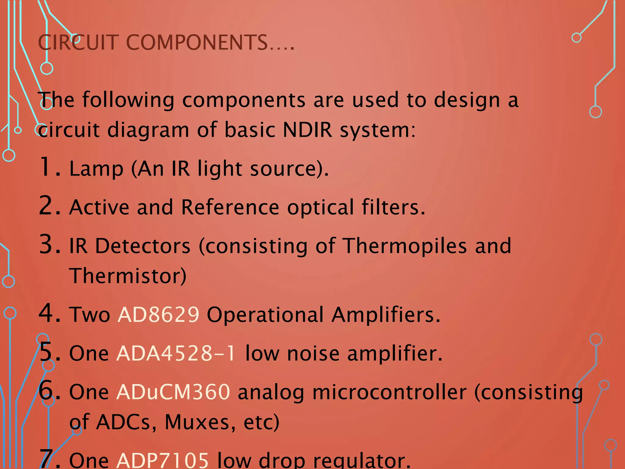 CIRCUIT COMPONENTS….
The following components are used to design a
circuit diagram of basic NDIR system:
1. Lamp (An IR light source).
2. Active and Reference optical filters.
3. IR Detectors (consisting of Thermopiles and
Thermistor)
4. Two AD8629 Operational Amplifiers.
5. One ADA4528-1 low noise amplifier.
6. One ADuCM360 analog microcontroller (consisting
of ADCs, Muxes, etc)
7. One ADP7105 low drop regulator.
 